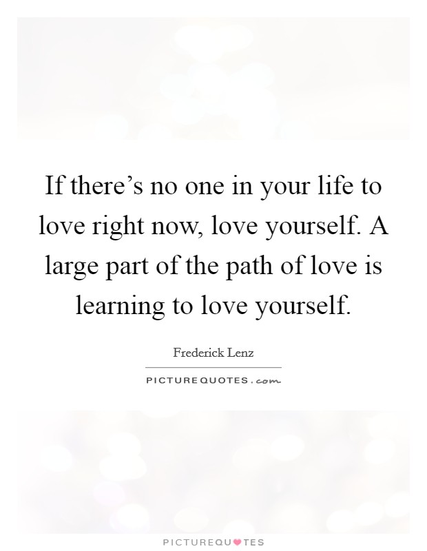 If there's no one in your life to love right now, love yourself. A large part of the path of love is learning to love yourself. Picture Quote #1