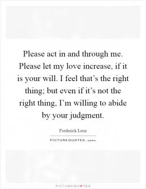 Please act in and through me. Please let my love increase, if it is your will. I feel that’s the right thing; but even if it’s not the right thing, I’m willing to abide by your judgment Picture Quote #1
