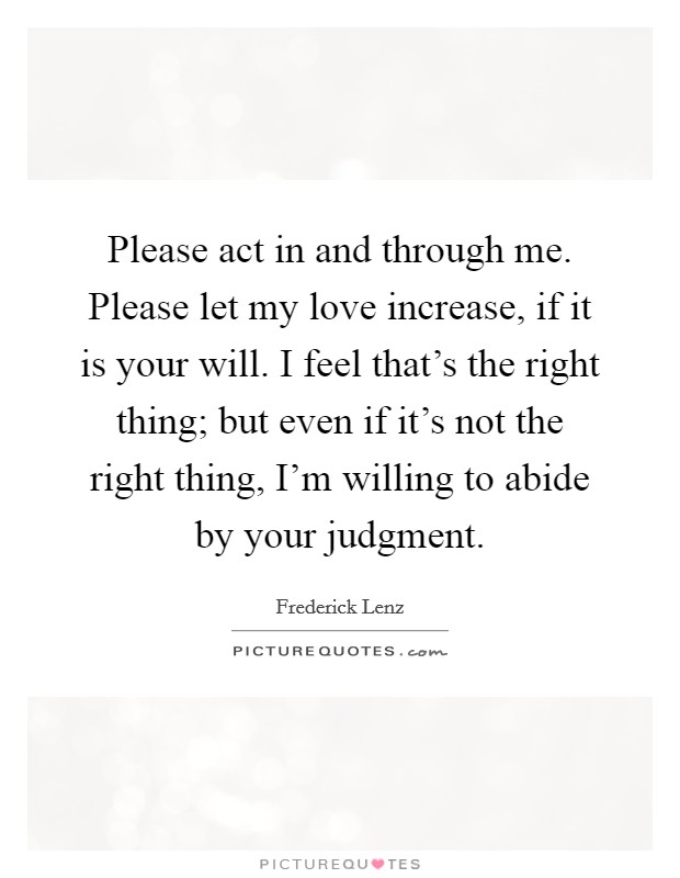 Please act in and through me. Please let my love increase, if it is your will. I feel that's the right thing; but even if it's not the right thing, I'm willing to abide by your judgment. Picture Quote #1