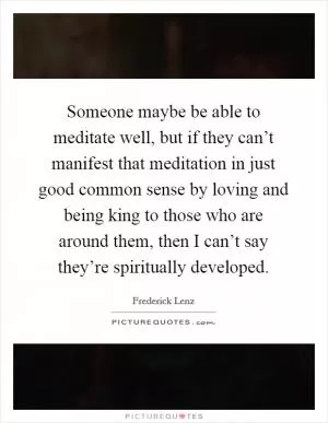 Someone maybe be able to meditate well, but if they can’t manifest that meditation in just good common sense by loving and being king to those who are around them, then I can’t say they’re spiritually developed Picture Quote #1
