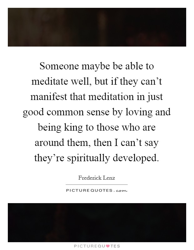 Someone maybe be able to meditate well, but if they can't manifest that meditation in just good common sense by loving and being king to those who are around them, then I can't say they're spiritually developed. Picture Quote #1