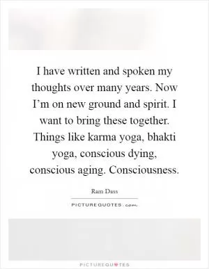 I have written and spoken my thoughts over many years. Now I’m on new ground and spirit. I want to bring these together. Things like karma yoga, bhakti yoga, conscious dying, conscious aging. Consciousness Picture Quote #1
