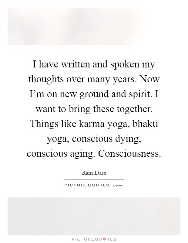 I have written and spoken my thoughts over many years. Now I'm on new ground and spirit. I want to bring these together. Things like karma yoga, bhakti yoga, conscious dying, conscious aging. Consciousness. Picture Quote #1