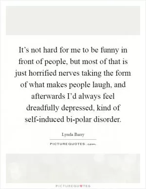 It’s not hard for me to be funny in front of people, but most of that is just horrified nerves taking the form of what makes people laugh, and afterwards I’d always feel dreadfully depressed, kind of self-induced bi-polar disorder Picture Quote #1