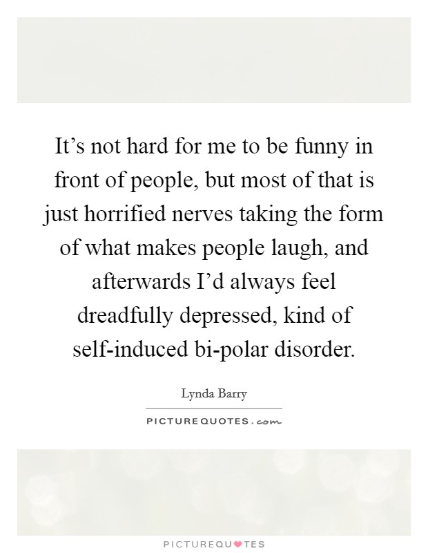 It's not hard for me to be funny in front of people, but most of that is just horrified nerves taking the form of what makes people laugh, and afterwards I'd always feel dreadfully depressed, kind of self-induced bi-polar disorder. Picture Quote #1
