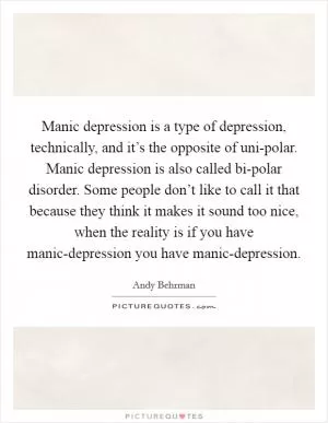 Manic depression is a type of depression, technically, and it’s the opposite of uni-polar. Manic depression is also called bi-polar disorder. Some people don’t like to call it that because they think it makes it sound too nice, when the reality is if you have manic-depression you have manic-depression Picture Quote #1