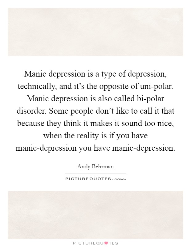 Manic depression is a type of depression, technically, and it's the opposite of uni-polar. Manic depression is also called bi-polar disorder. Some people don't like to call it that because they think it makes it sound too nice, when the reality is if you have manic-depression you have manic-depression. Picture Quote #1