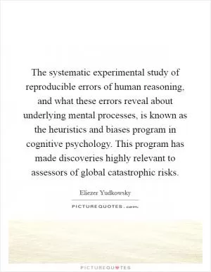 The systematic experimental study of reproducible errors of human reasoning, and what these errors reveal about underlying mental processes, is known as the heuristics and biases program in cognitive psychology. This program has made discoveries highly relevant to assessors of global catastrophic risks Picture Quote #1