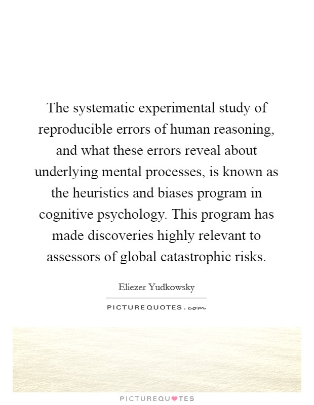 The systematic experimental study of reproducible errors of human reasoning, and what these errors reveal about underlying mental processes, is known as the heuristics and biases program in cognitive psychology. This program has made discoveries highly relevant to assessors of global catastrophic risks. Picture Quote #1