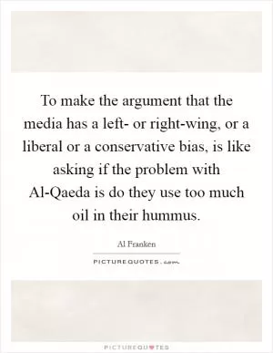 To make the argument that the media has a left- or right-wing, or a liberal or a conservative bias, is like asking if the problem with Al-Qaeda is do they use too much oil in their hummus Picture Quote #1