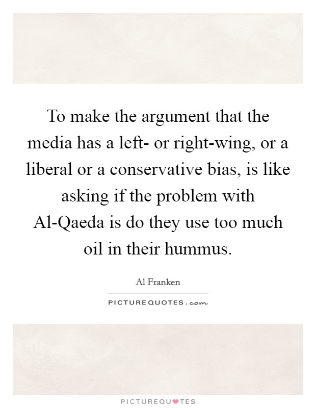 To make the argument that the media has a left- or right-wing, or a liberal or a conservative bias, is like asking if the problem with Al-Qaeda is do they use too much oil in their hummus. Picture Quote #1