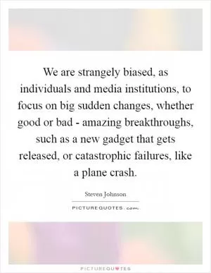 We are strangely biased, as individuals and media institutions, to focus on big sudden changes, whether good or bad - amazing breakthroughs, such as a new gadget that gets released, or catastrophic failures, like a plane crash Picture Quote #1