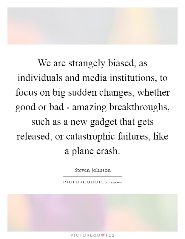 We are strangely biased, as individuals and media institutions, to focus on big sudden changes, whether good or bad - amazing breakthroughs, such as a new gadget that gets released, or catastrophic failures, like a plane crash. Picture Quote #1
