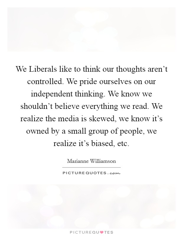 We Liberals like to think our thoughts aren't controlled. We pride ourselves on our independent thinking. We know we shouldn't believe everything we read. We realize the media is skewed, we know it's owned by a small group of people, we realize it's biased, etc. Picture Quote #1