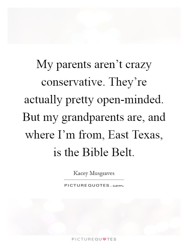 My parents aren't crazy conservative. They're actually pretty open-minded. But my grandparents are, and where I'm from, East Texas, is the Bible Belt. Picture Quote #1