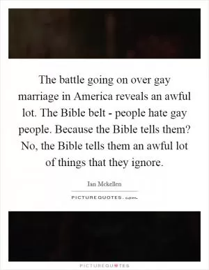 The battle going on over gay marriage in America reveals an awful lot. The Bible belt - people hate gay people. Because the Bible tells them? No, the Bible tells them an awful lot of things that they ignore Picture Quote #1