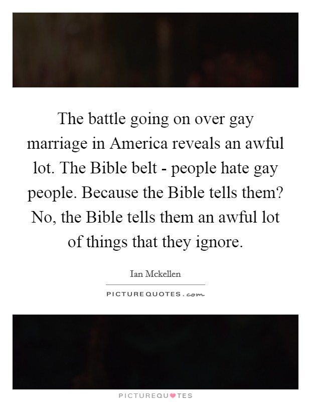The battle going on over gay marriage in America reveals an awful lot. The Bible belt - people hate gay people. Because the Bible tells them? No, the Bible tells them an awful lot of things that they ignore. Picture Quote #1