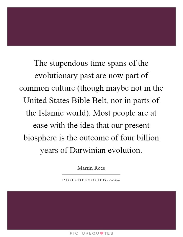 The stupendous time spans of the evolutionary past are now part of common culture (though maybe not in the United States Bible Belt, nor in parts of the Islamic world). Most people are at ease with the idea that our present biosphere is the outcome of four billion years of Darwinian evolution. Picture Quote #1
