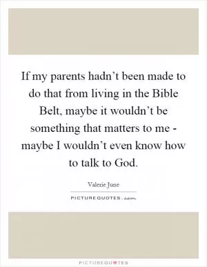 If my parents hadn’t been made to do that from living in the Bible Belt, maybe it wouldn’t be something that matters to me - maybe I wouldn’t even know how to talk to God Picture Quote #1