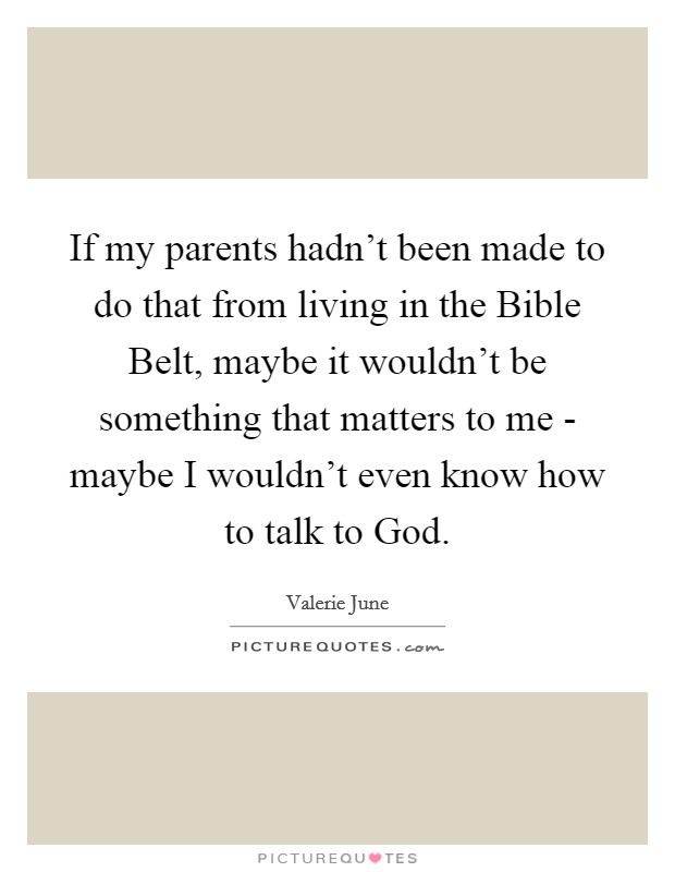 If my parents hadn't been made to do that from living in the Bible Belt, maybe it wouldn't be something that matters to me - maybe I wouldn't even know how to talk to God. Picture Quote #1