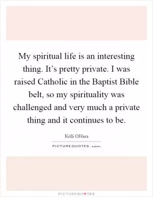 My spiritual life is an interesting thing. It’s pretty private. I was raised Catholic in the Baptist Bible belt, so my spirituality was challenged and very much a private thing and it continues to be Picture Quote #1