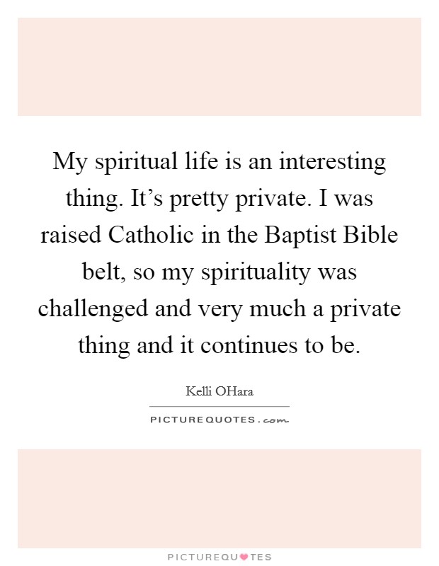 My spiritual life is an interesting thing. It's pretty private. I was raised Catholic in the Baptist Bible belt, so my spirituality was challenged and very much a private thing and it continues to be. Picture Quote #1