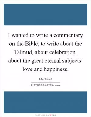 I wanted to write a commentary on the Bible, to write about the Talmud, about celebration, about the great eternal subjects: love and happiness Picture Quote #1
