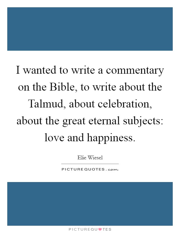 I wanted to write a commentary on the Bible, to write about the Talmud, about celebration, about the great eternal subjects: love and happiness. Picture Quote #1