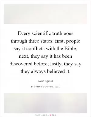 Every scientific truth goes through three states: first, people say it conflicts with the Bible; next, they say it has been discovered before; lastly, they say they always believed it Picture Quote #1