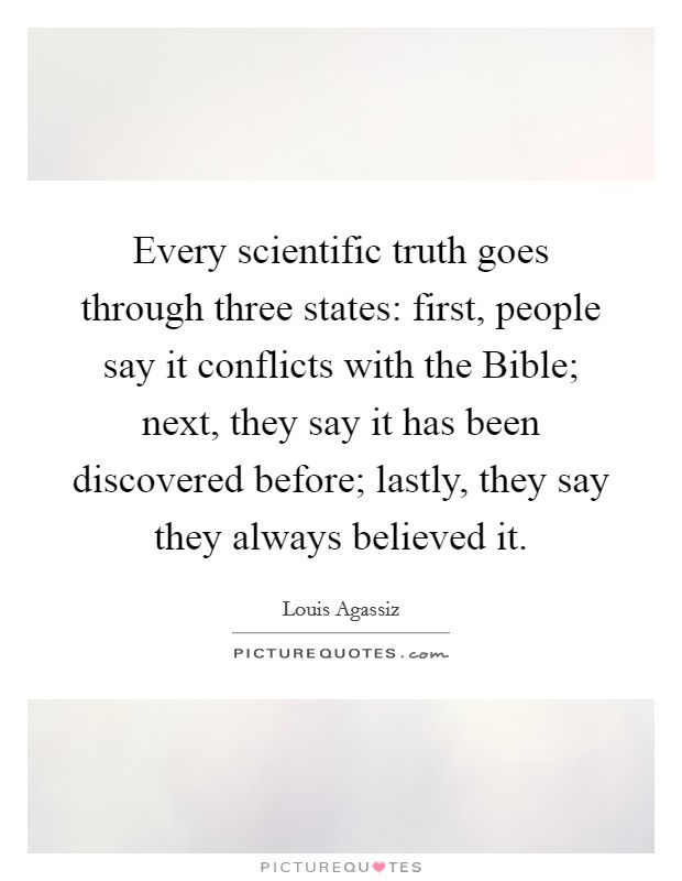 Every scientific truth goes through three states: first, people say it conflicts with the Bible; next, they say it has been discovered before; lastly, they say they always believed it. Picture Quote #1