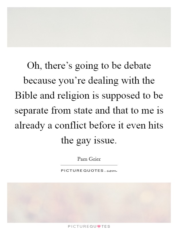 Oh, there's going to be debate because you're dealing with the Bible and religion is supposed to be separate from state and that to me is already a conflict before it even hits the gay issue. Picture Quote #1