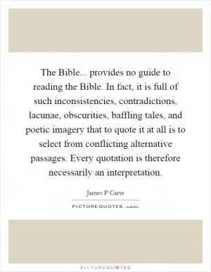 The Bible... provides no guide to reading the Bible. In fact, it is full of such inconsistencies, contradictions, lacunae, obscurities, baffling tales, and poetic imagery that to quote it at all is to select from conflicting alternative passages. Every quotation is therefore necessarily an interpretation Picture Quote #1