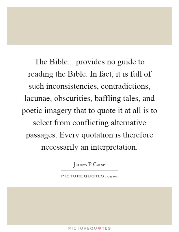 The Bible... provides no guide to reading the Bible. In fact, it is full of such inconsistencies, contradictions, lacunae, obscurities, baffling tales, and poetic imagery that to quote it at all is to select from conflicting alternative passages. Every quotation is therefore necessarily an interpretation. Picture Quote #1