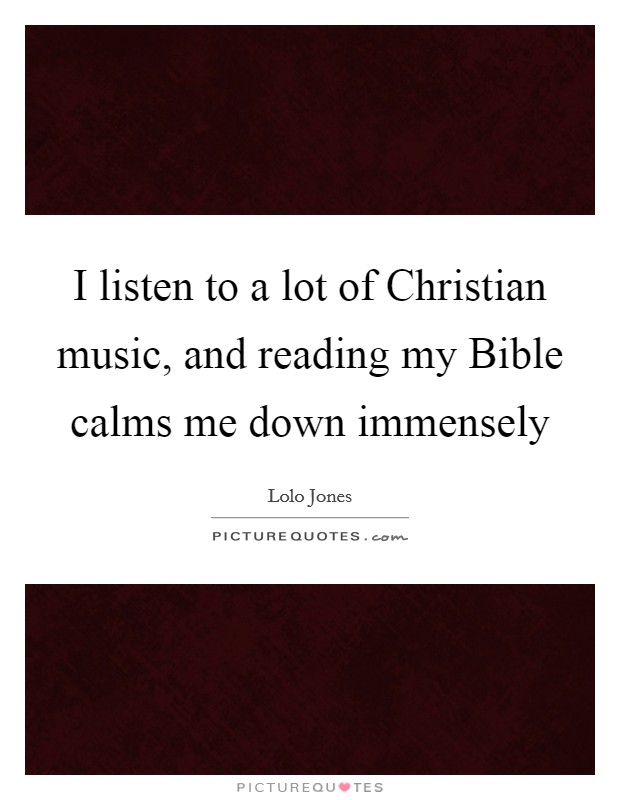 I listen to a lot of Christian music, and reading my Bible calms me down immensely Picture Quote #1