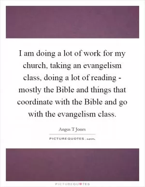 I am doing a lot of work for my church, taking an evangelism class, doing a lot of reading - mostly the Bible and things that coordinate with the Bible and go with the evangelism class Picture Quote #1