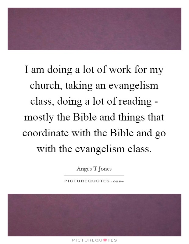 I am doing a lot of work for my church, taking an evangelism class, doing a lot of reading - mostly the Bible and things that coordinate with the Bible and go with the evangelism class. Picture Quote #1