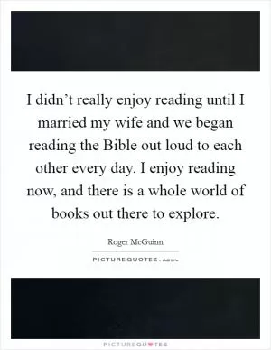 I didn’t really enjoy reading until I married my wife and we began reading the Bible out loud to each other every day. I enjoy reading now, and there is a whole world of books out there to explore Picture Quote #1