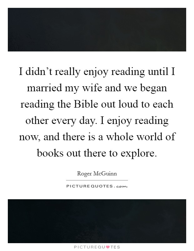 I didn't really enjoy reading until I married my wife and we began reading the Bible out loud to each other every day. I enjoy reading now, and there is a whole world of books out there to explore. Picture Quote #1