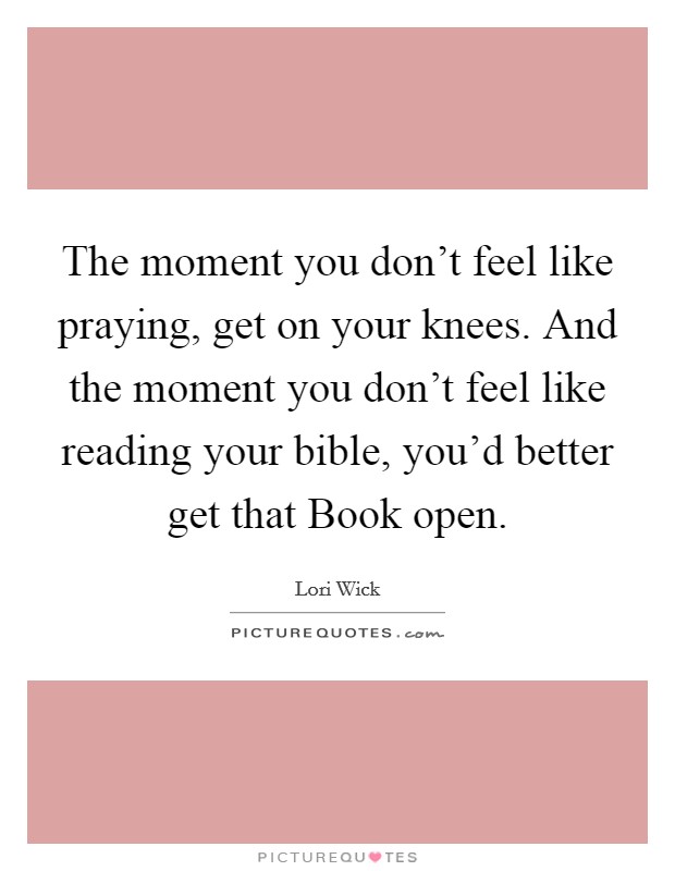 The moment you don't feel like praying, get on your knees. And the moment you don't feel like reading your bible, you'd better get that Book open. Picture Quote #1