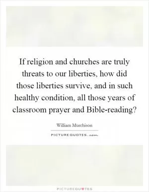 If religion and churches are truly threats to our liberties, how did those liberties survive, and in such healthy condition, all those years of classroom prayer and Bible-reading? Picture Quote #1