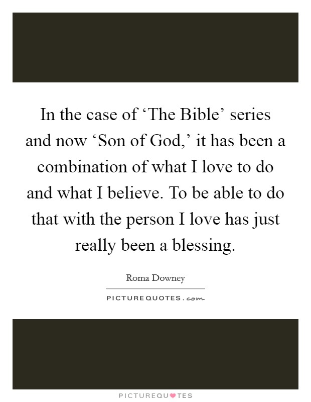 In the case of ‘The Bible' series and now ‘Son of God,' it has been a combination of what I love to do and what I believe. To be able to do that with the person I love has just really been a blessing. Picture Quote #1