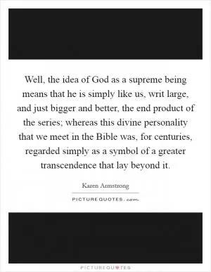 Well, the idea of God as a supreme being means that he is simply like us, writ large, and just bigger and better, the end product of the series; whereas this divine personality that we meet in the Bible was, for centuries, regarded simply as a symbol of a greater transcendence that lay beyond it Picture Quote #1