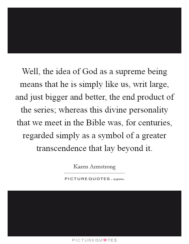 Well, the idea of God as a supreme being means that he is simply like us, writ large, and just bigger and better, the end product of the series; whereas this divine personality that we meet in the Bible was, for centuries, regarded simply as a symbol of a greater transcendence that lay beyond it. Picture Quote #1