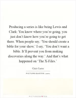 Producing a series is like being Lewis and Clark: You know where you’re going, you just don’t know how you’re going to get there. When people say, ‘You should create a bible for your show,’ I say, ‘You don’t want a bible. It’ll prevent you from making discoveries along the way.’ And that’s what happened on ‘The X-Files.’ Picture Quote #1