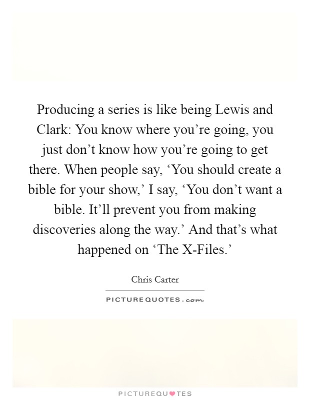 Producing a series is like being Lewis and Clark: You know where you're going, you just don't know how you're going to get there. When people say, ‘You should create a bible for your show,' I say, ‘You don't want a bible. It'll prevent you from making discoveries along the way.' And that's what happened on ‘The X-Files.' Picture Quote #1