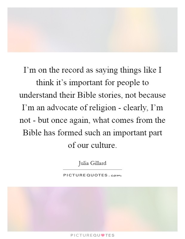 I'm on the record as saying things like I think it's important for people to understand their Bible stories, not because I'm an advocate of religion - clearly, I'm not - but once again, what comes from the Bible has formed such an important part of our culture. Picture Quote #1