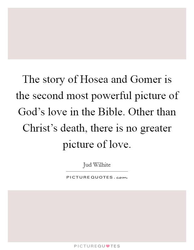 The story of Hosea and Gomer is the second most powerful picture of God's love in the Bible. Other than Christ's death, there is no greater picture of love. Picture Quote #1