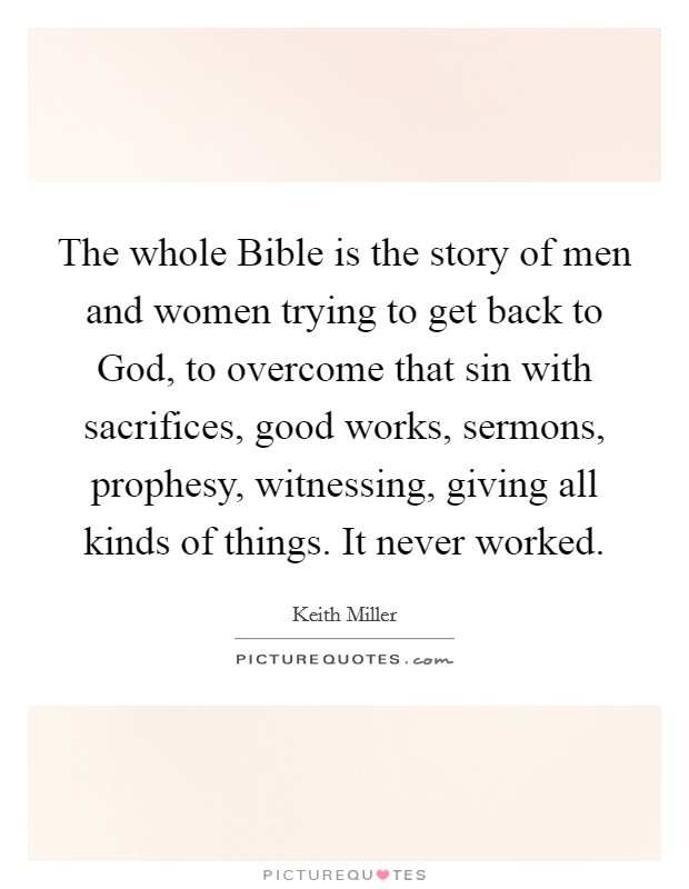 The whole Bible is the story of men and women trying to get back to God, to overcome that sin with sacrifices, good works, sermons, prophesy, witnessing, giving all kinds of things. It never worked. Picture Quote #1