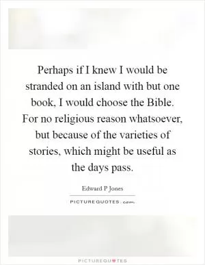 Perhaps if I knew I would be stranded on an island with but one book, I would choose the Bible. For no religious reason whatsoever, but because of the varieties of stories, which might be useful as the days pass Picture Quote #1
