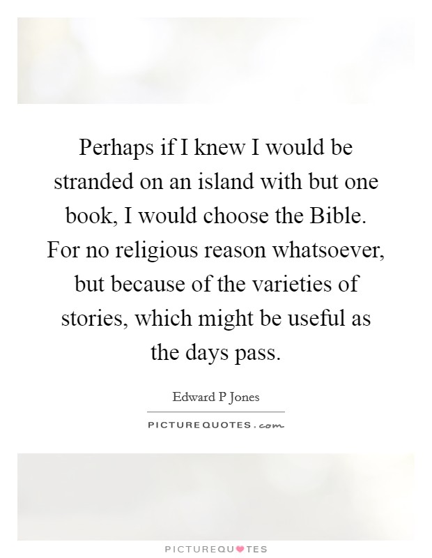 Perhaps if I knew I would be stranded on an island with but one book, I would choose the Bible. For no religious reason whatsoever, but because of the varieties of stories, which might be useful as the days pass. Picture Quote #1